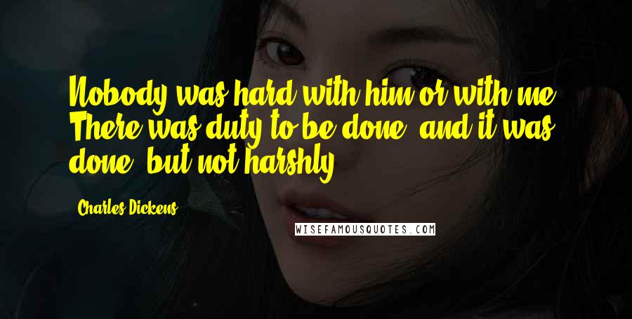 Charles Dickens Quotes: Nobody was hard with him or with me. There was duty to be done, and it was done, but not harshly.