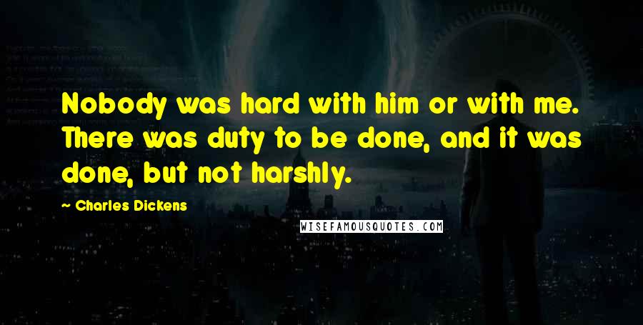 Charles Dickens Quotes: Nobody was hard with him or with me. There was duty to be done, and it was done, but not harshly.