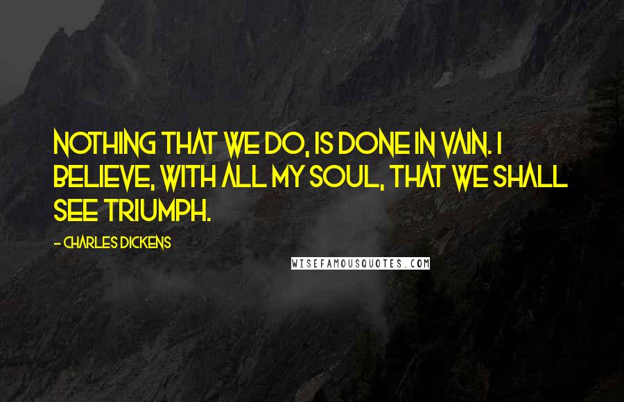 Charles Dickens Quotes: Nothing that we do, is done in vain. I believe, with all my soul, that we shall see triumph.