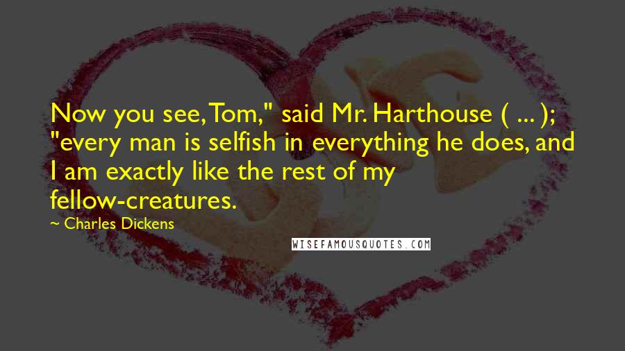 Charles Dickens Quotes: Now you see, Tom," said Mr. Harthouse ( ... ); "every man is selfish in everything he does, and I am exactly like the rest of my fellow-creatures.