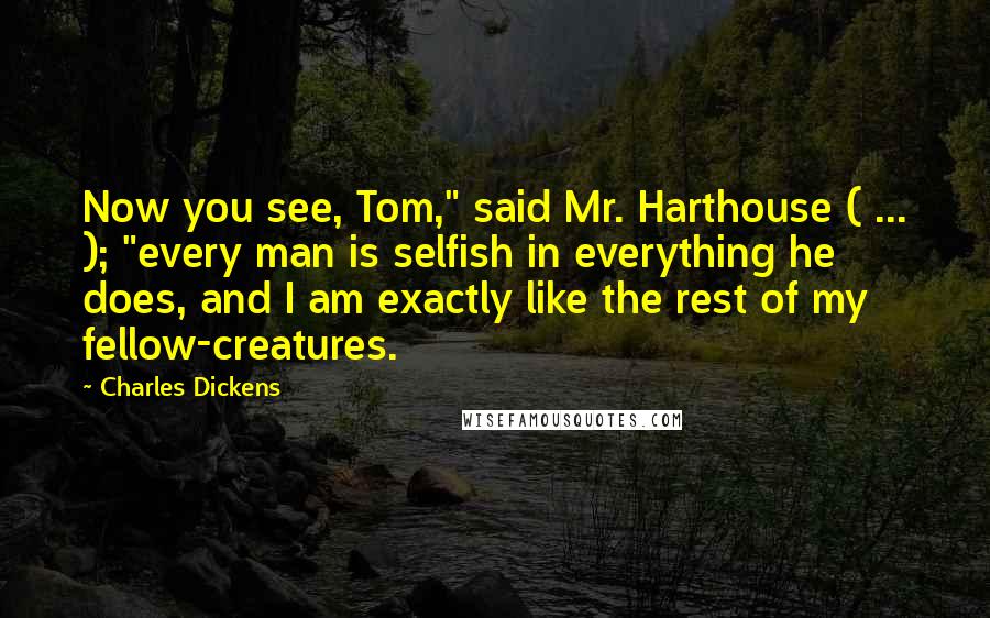 Charles Dickens Quotes: Now you see, Tom," said Mr. Harthouse ( ... ); "every man is selfish in everything he does, and I am exactly like the rest of my fellow-creatures.