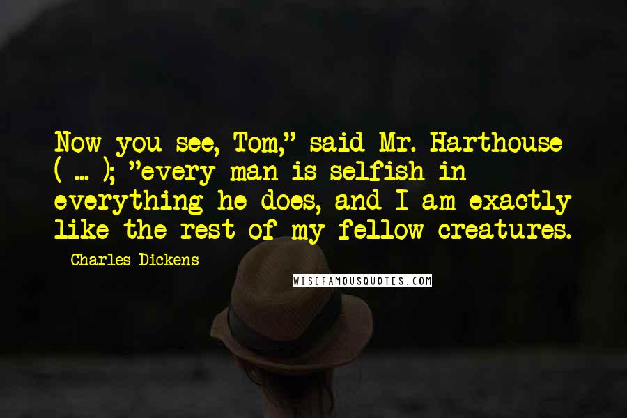 Charles Dickens Quotes: Now you see, Tom," said Mr. Harthouse ( ... ); "every man is selfish in everything he does, and I am exactly like the rest of my fellow-creatures.