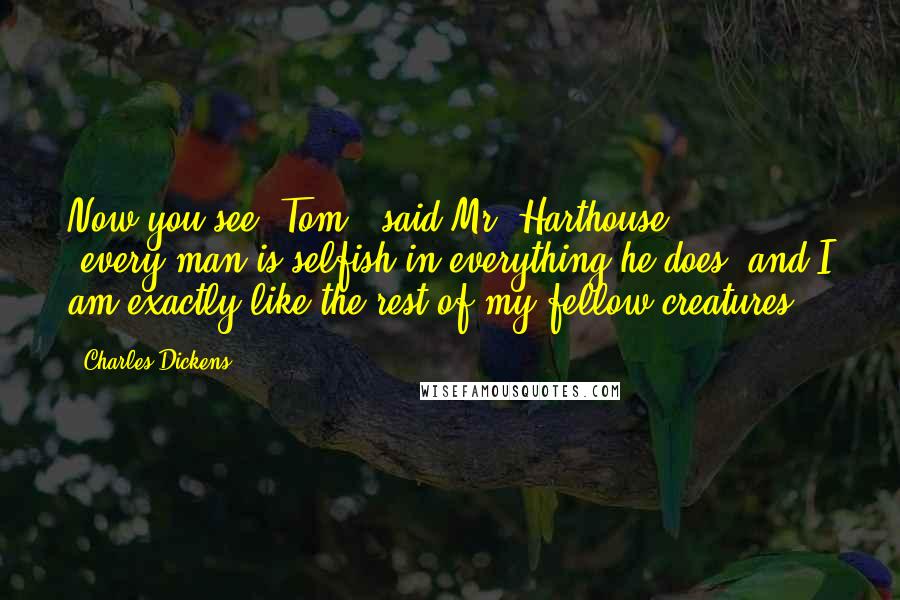 Charles Dickens Quotes: Now you see, Tom," said Mr. Harthouse ( ... ); "every man is selfish in everything he does, and I am exactly like the rest of my fellow-creatures.