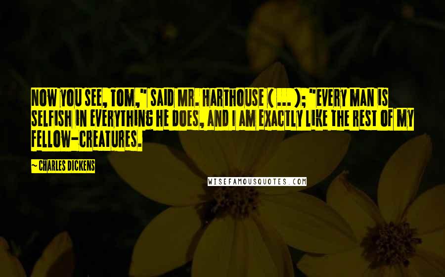 Charles Dickens Quotes: Now you see, Tom," said Mr. Harthouse ( ... ); "every man is selfish in everything he does, and I am exactly like the rest of my fellow-creatures.