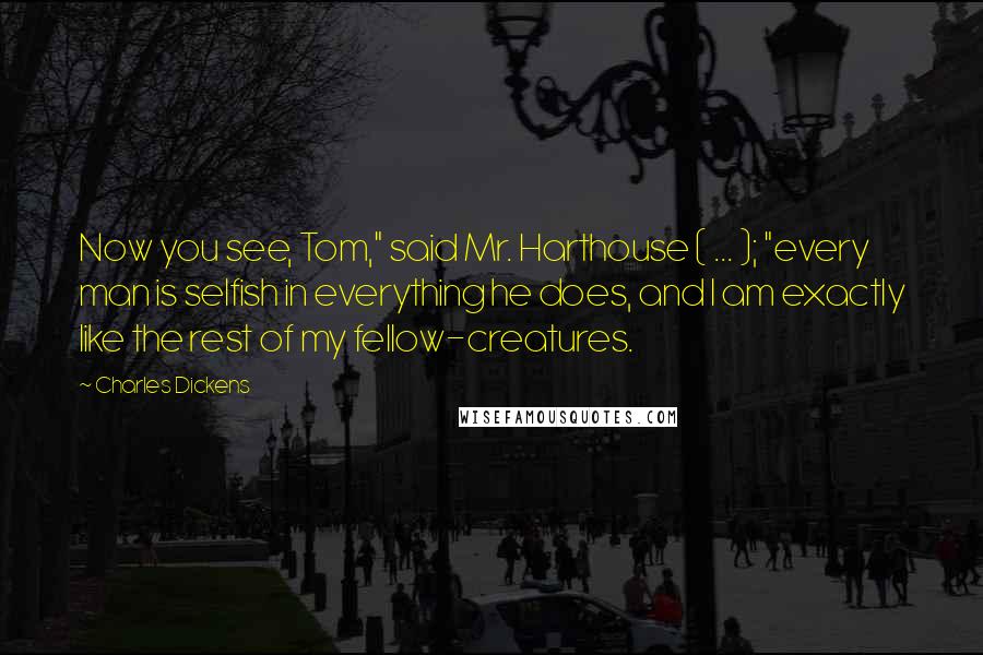 Charles Dickens Quotes: Now you see, Tom," said Mr. Harthouse ( ... ); "every man is selfish in everything he does, and I am exactly like the rest of my fellow-creatures.