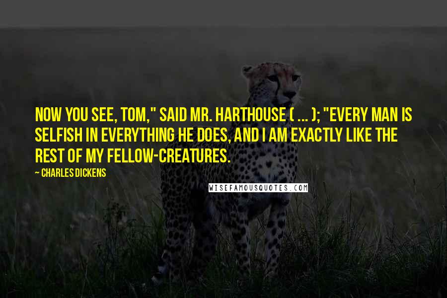 Charles Dickens Quotes: Now you see, Tom," said Mr. Harthouse ( ... ); "every man is selfish in everything he does, and I am exactly like the rest of my fellow-creatures.