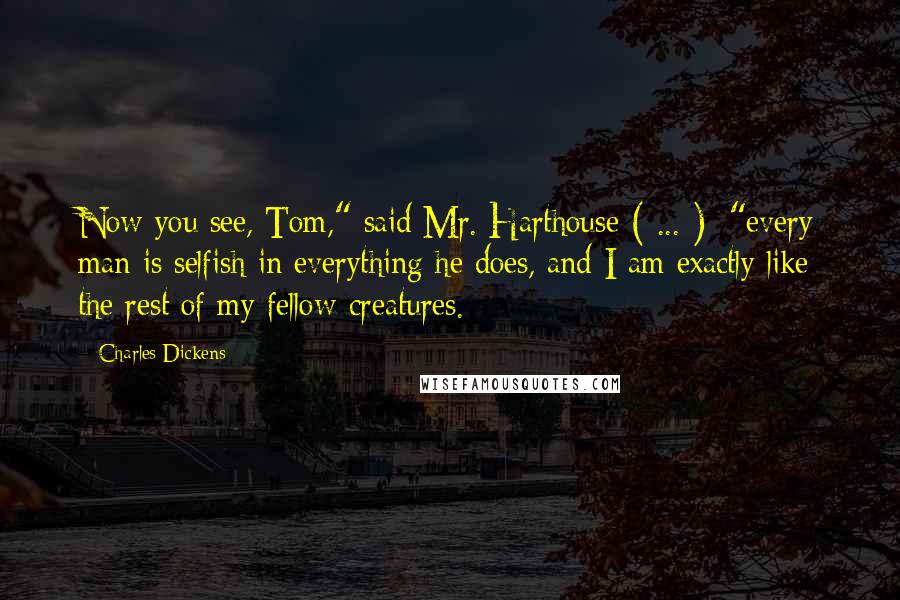 Charles Dickens Quotes: Now you see, Tom," said Mr. Harthouse ( ... ); "every man is selfish in everything he does, and I am exactly like the rest of my fellow-creatures.