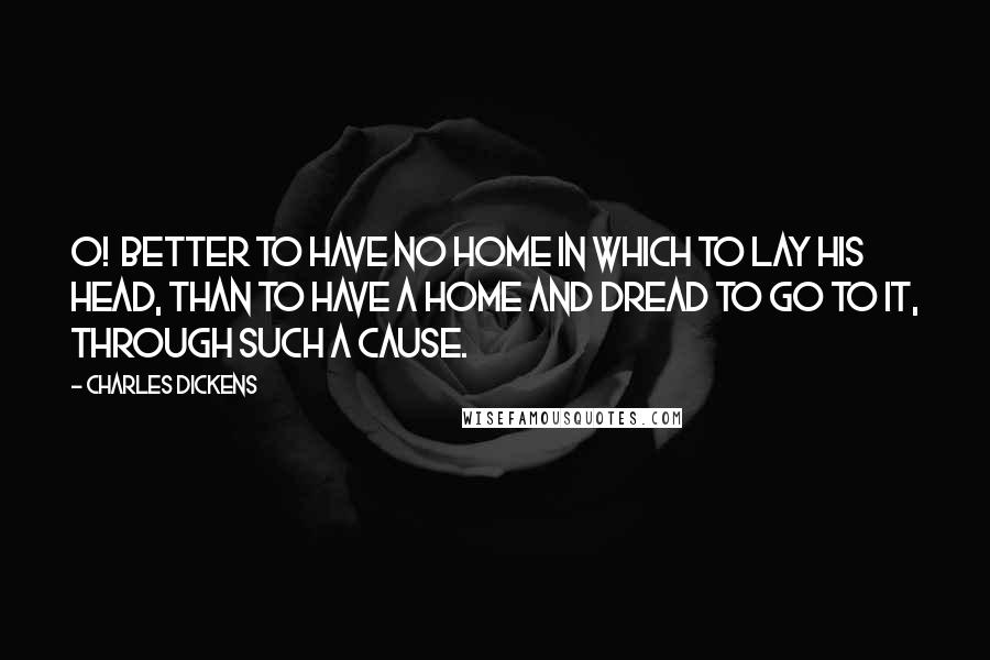 Charles Dickens Quotes: O! Better to have no home in which to lay his head, than to have a home and dread to go to it, through such a cause.