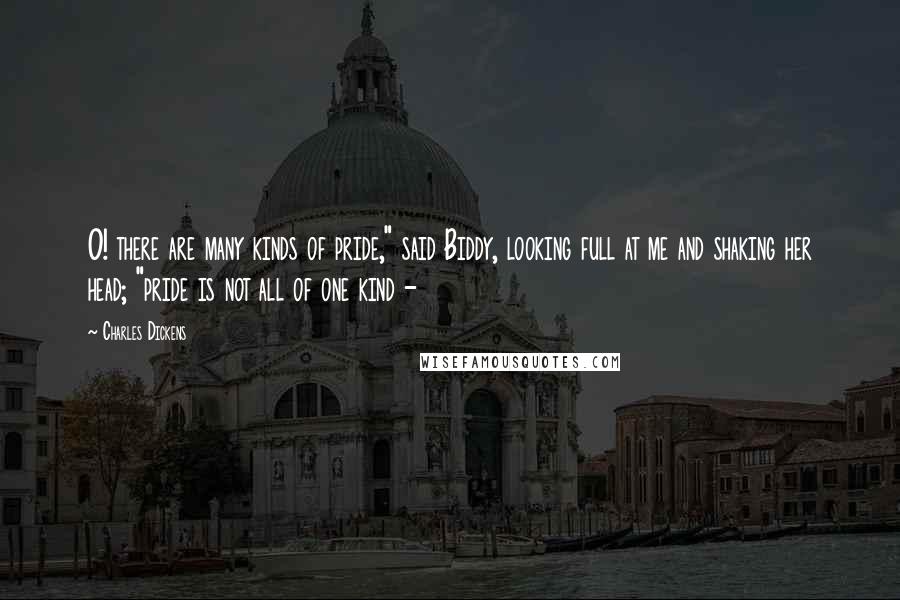 Charles Dickens Quotes: O! there are many kinds of pride," said Biddy, looking full at me and shaking her head; "pride is not all of one kind - 