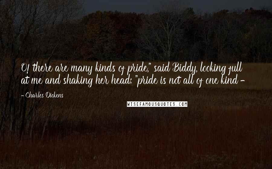 Charles Dickens Quotes: O! there are many kinds of pride," said Biddy, looking full at me and shaking her head; "pride is not all of one kind - 