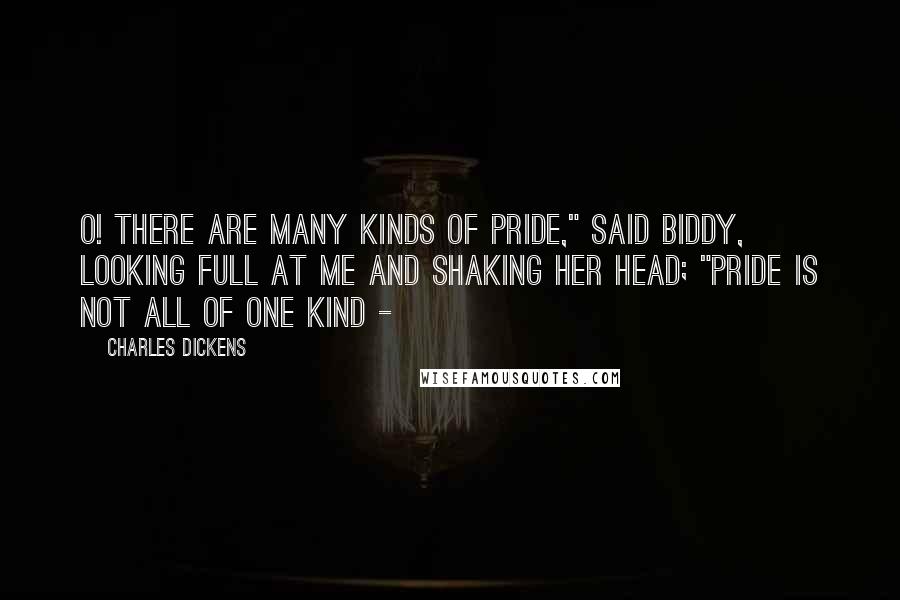 Charles Dickens Quotes: O! there are many kinds of pride," said Biddy, looking full at me and shaking her head; "pride is not all of one kind - 