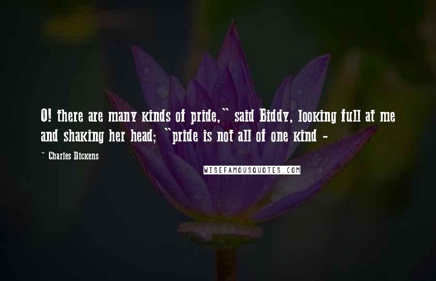Charles Dickens Quotes: O! there are many kinds of pride," said Biddy, looking full at me and shaking her head; "pride is not all of one kind - 