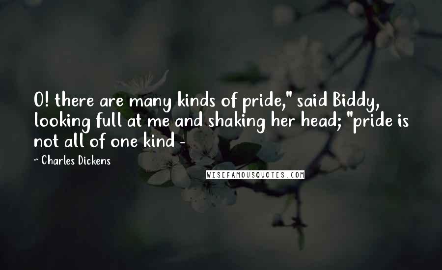 Charles Dickens Quotes: O! there are many kinds of pride," said Biddy, looking full at me and shaking her head; "pride is not all of one kind - 