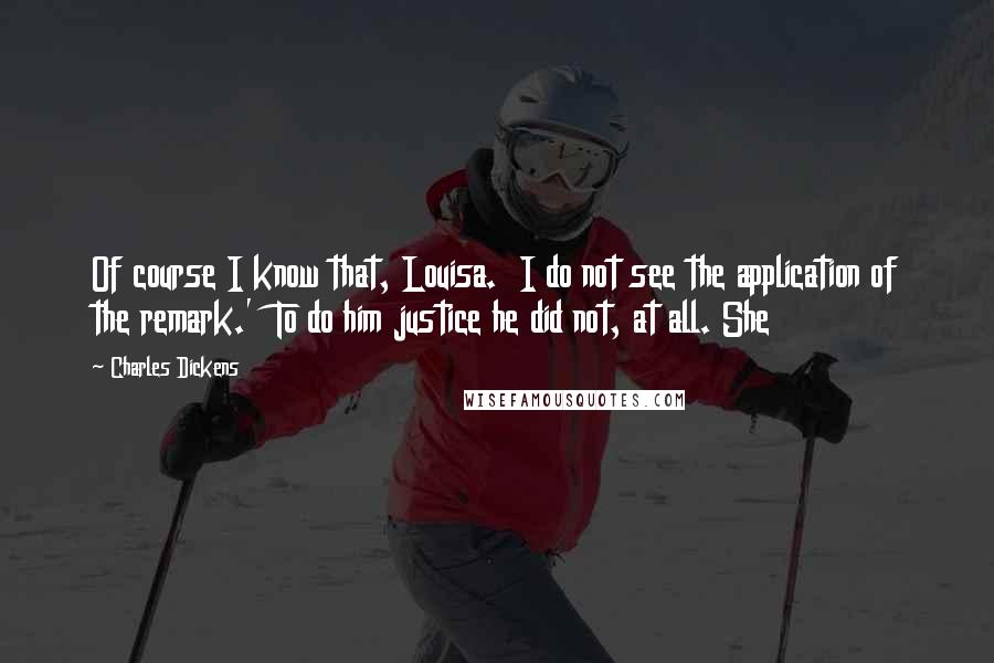 Charles Dickens Quotes: Of course I know that, Louisa.  I do not see the application of the remark.'  To do him justice he did not, at all. She