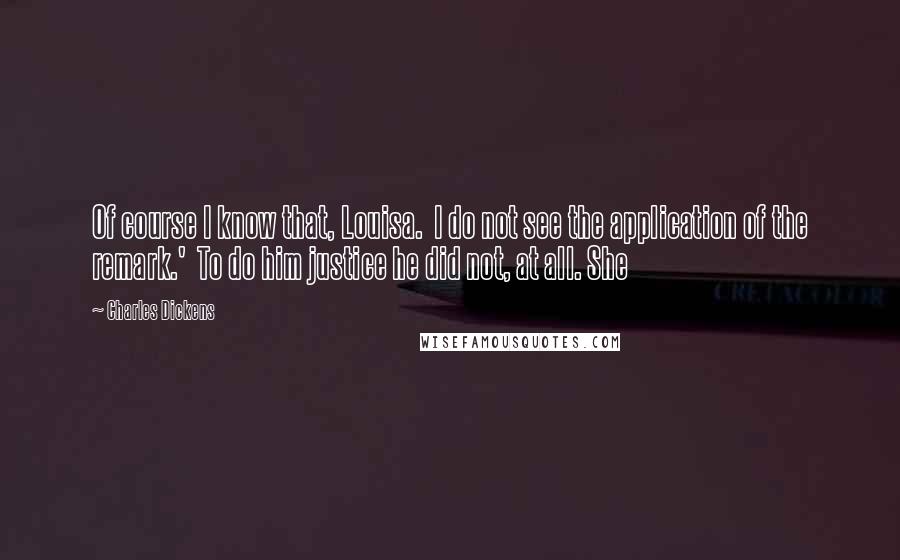 Charles Dickens Quotes: Of course I know that, Louisa.  I do not see the application of the remark.'  To do him justice he did not, at all. She