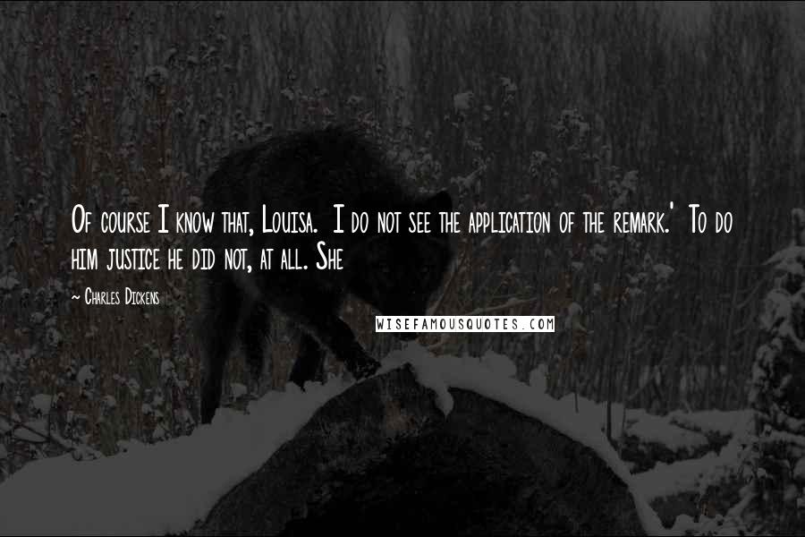 Charles Dickens Quotes: Of course I know that, Louisa.  I do not see the application of the remark.'  To do him justice he did not, at all. She