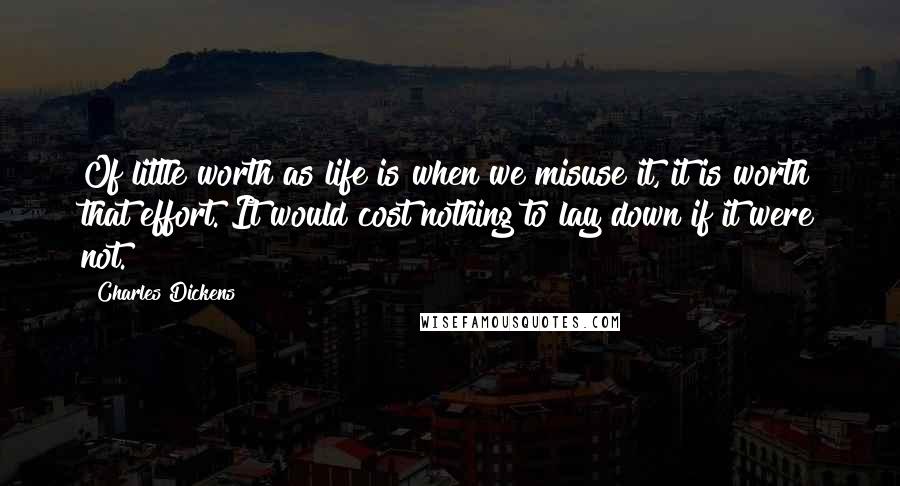 Charles Dickens Quotes: Of little worth as life is when we misuse it, it is worth that effort. It would cost nothing to lay down if it were not.