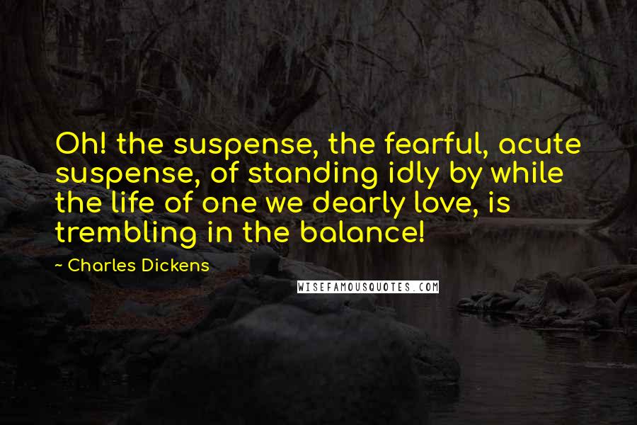 Charles Dickens Quotes: Oh! the suspense, the fearful, acute suspense, of standing idly by while the life of one we dearly love, is trembling in the balance!