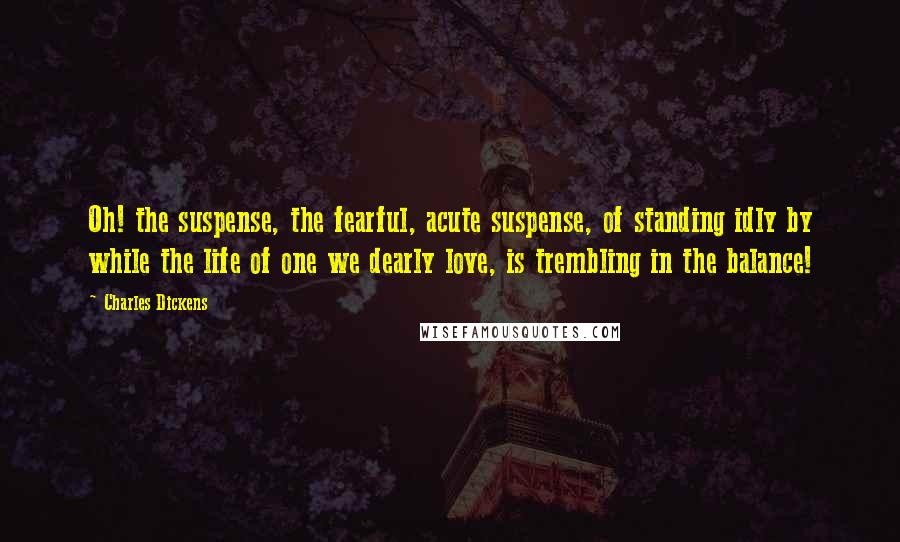 Charles Dickens Quotes: Oh! the suspense, the fearful, acute suspense, of standing idly by while the life of one we dearly love, is trembling in the balance!