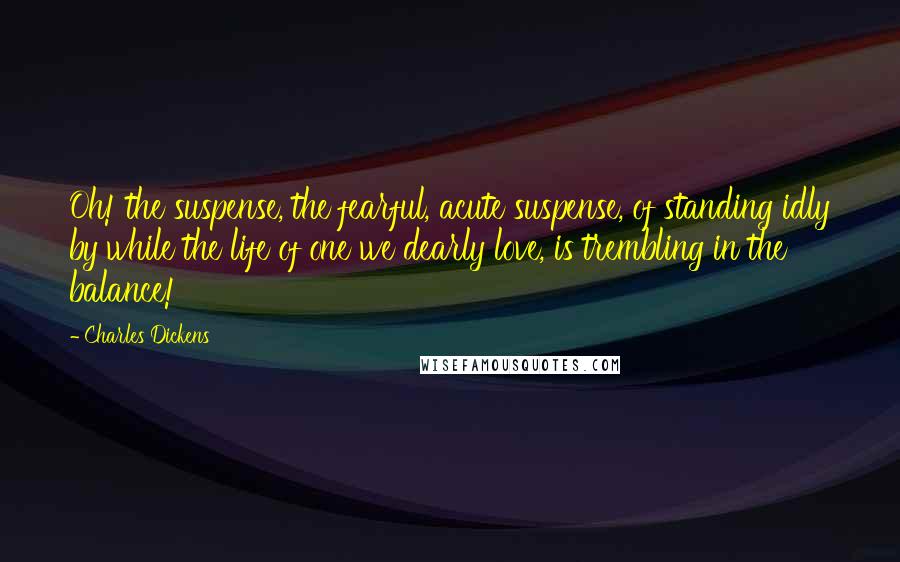 Charles Dickens Quotes: Oh! the suspense, the fearful, acute suspense, of standing idly by while the life of one we dearly love, is trembling in the balance!
