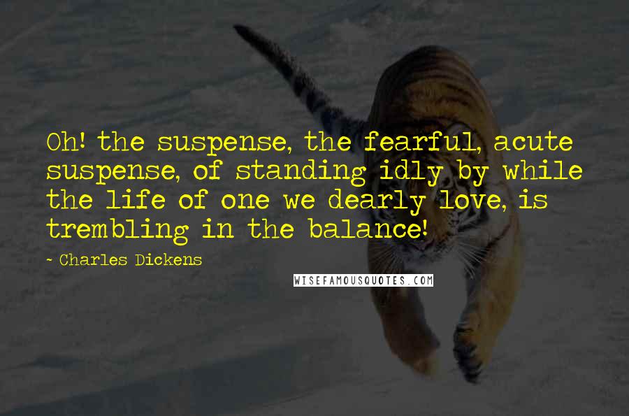 Charles Dickens Quotes: Oh! the suspense, the fearful, acute suspense, of standing idly by while the life of one we dearly love, is trembling in the balance!