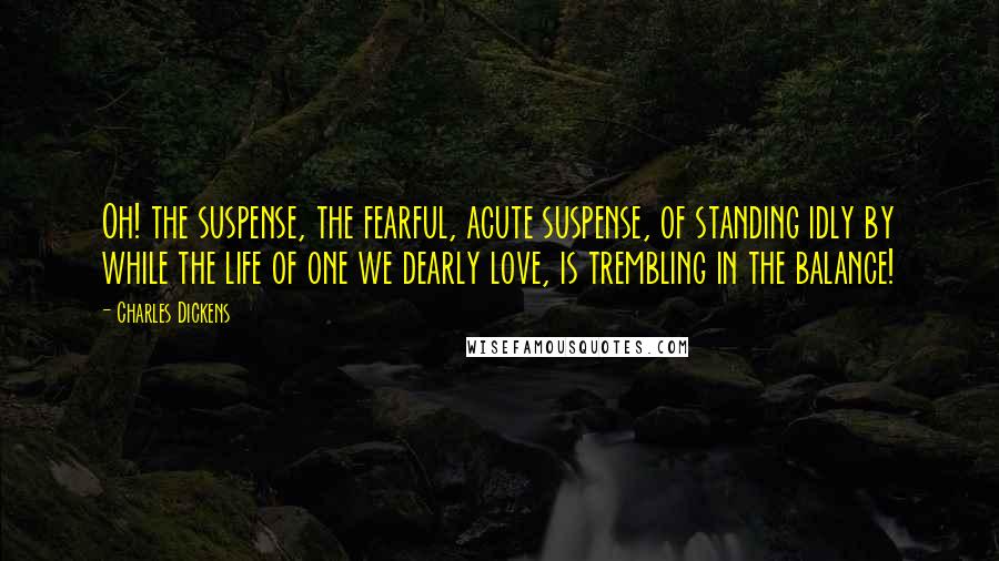 Charles Dickens Quotes: Oh! the suspense, the fearful, acute suspense, of standing idly by while the life of one we dearly love, is trembling in the balance!