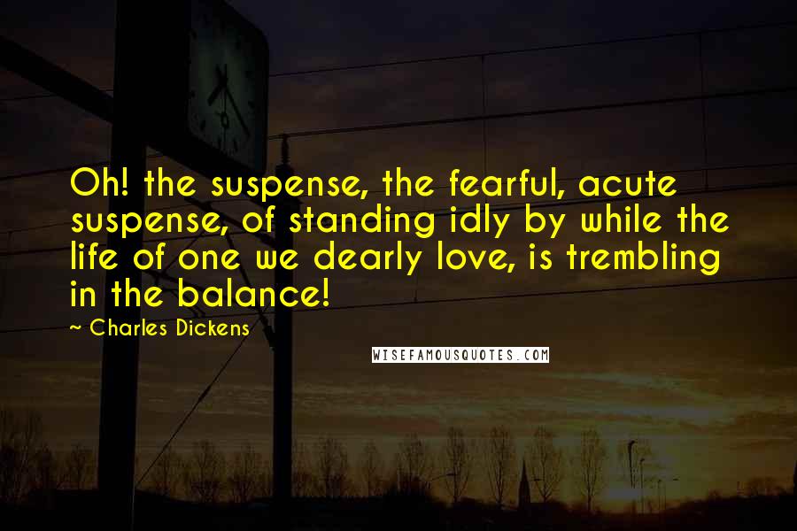 Charles Dickens Quotes: Oh! the suspense, the fearful, acute suspense, of standing idly by while the life of one we dearly love, is trembling in the balance!