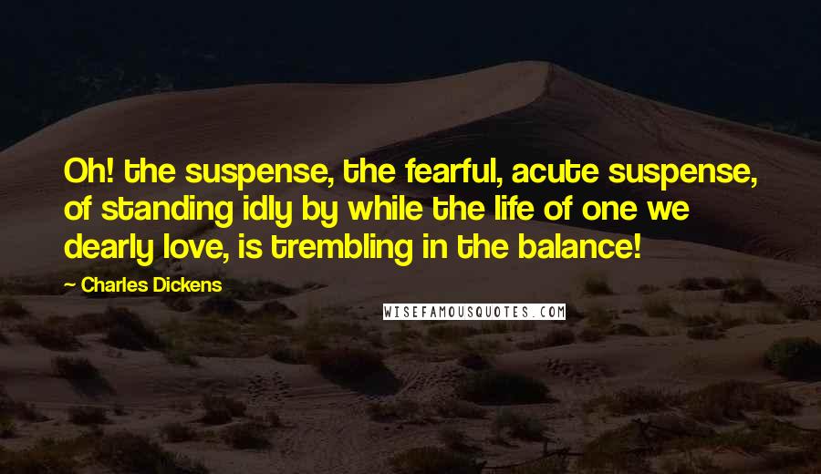 Charles Dickens Quotes: Oh! the suspense, the fearful, acute suspense, of standing idly by while the life of one we dearly love, is trembling in the balance!