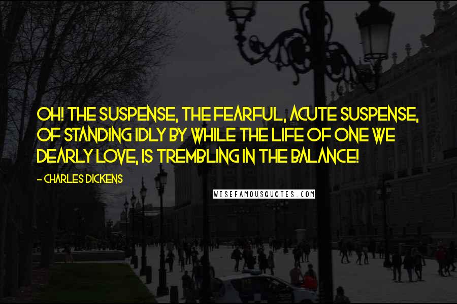 Charles Dickens Quotes: Oh! the suspense, the fearful, acute suspense, of standing idly by while the life of one we dearly love, is trembling in the balance!