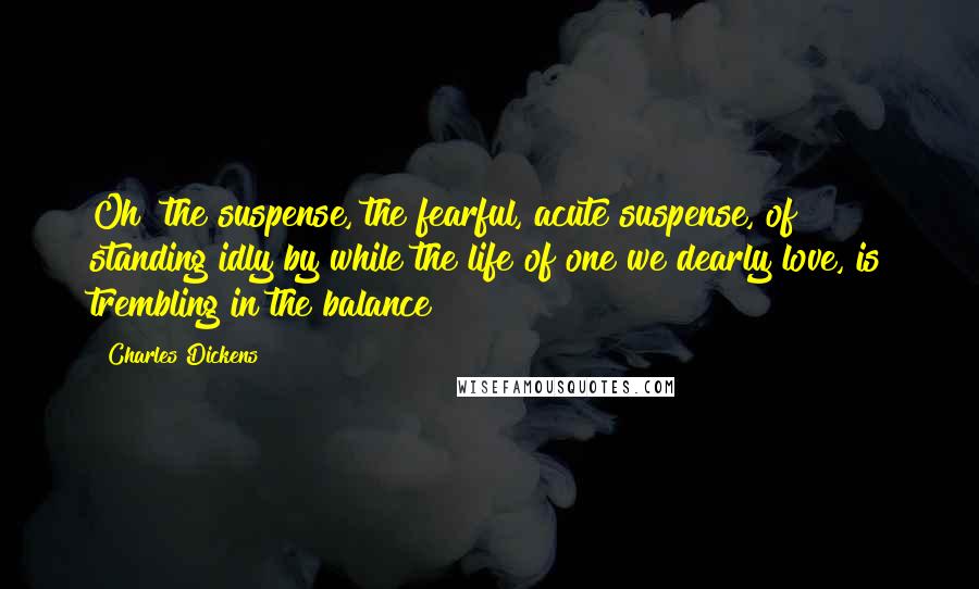 Charles Dickens Quotes: Oh! the suspense, the fearful, acute suspense, of standing idly by while the life of one we dearly love, is trembling in the balance!