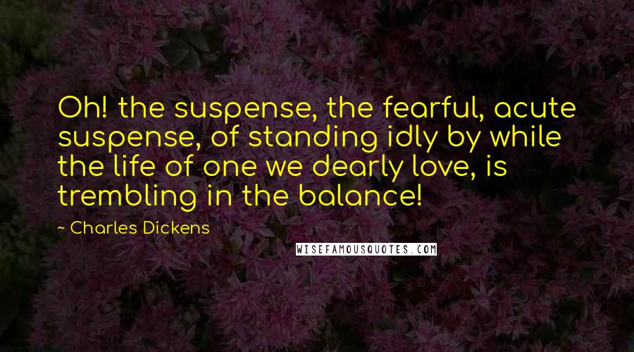 Charles Dickens Quotes: Oh! the suspense, the fearful, acute suspense, of standing idly by while the life of one we dearly love, is trembling in the balance!