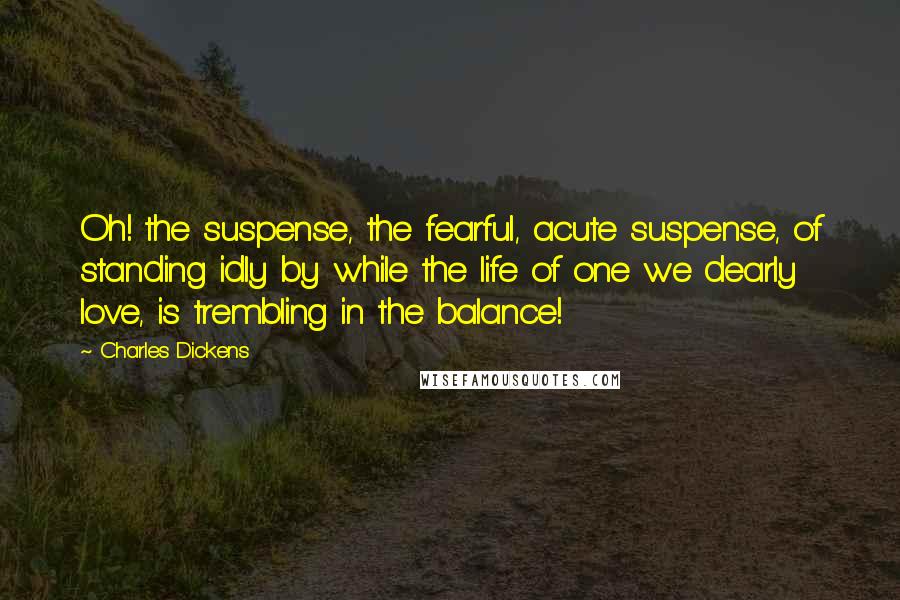 Charles Dickens Quotes: Oh! the suspense, the fearful, acute suspense, of standing idly by while the life of one we dearly love, is trembling in the balance!