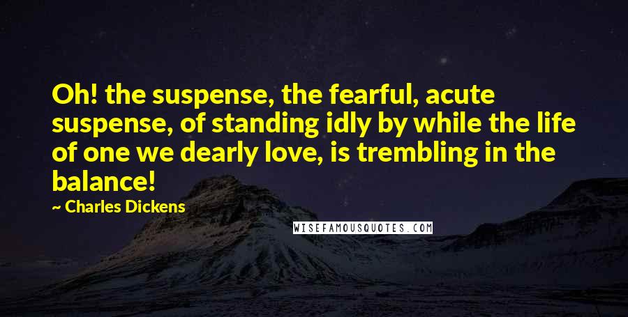 Charles Dickens Quotes: Oh! the suspense, the fearful, acute suspense, of standing idly by while the life of one we dearly love, is trembling in the balance!
