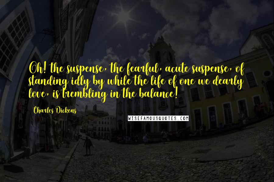 Charles Dickens Quotes: Oh! the suspense, the fearful, acute suspense, of standing idly by while the life of one we dearly love, is trembling in the balance!