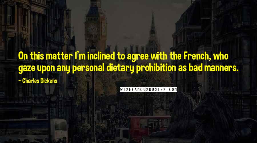 Charles Dickens Quotes: On this matter I'm inclined to agree with the French, who gaze upon any personal dietary prohibition as bad manners.