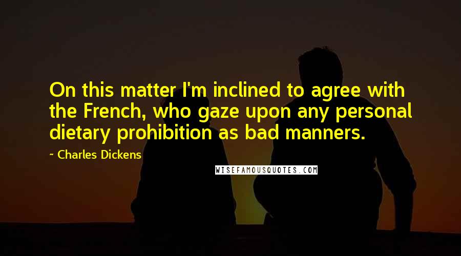 Charles Dickens Quotes: On this matter I'm inclined to agree with the French, who gaze upon any personal dietary prohibition as bad manners.