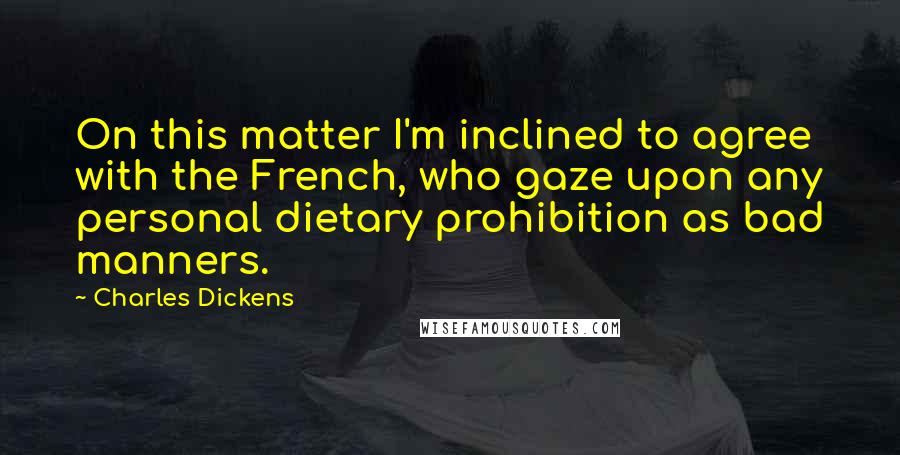 Charles Dickens Quotes: On this matter I'm inclined to agree with the French, who gaze upon any personal dietary prohibition as bad manners.