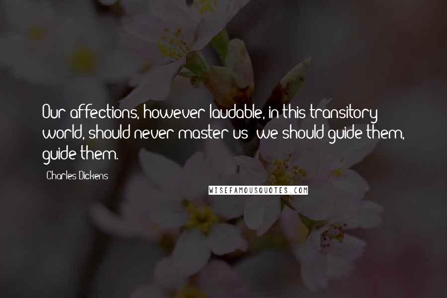 Charles Dickens Quotes: Our affections, however laudable, in this transitory world, should never master us; we should guide them, guide them.
