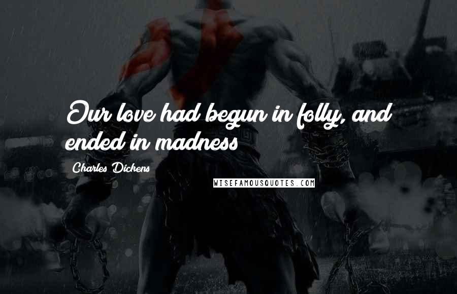 Charles Dickens Quotes: Our love had begun in folly, and ended in madness!