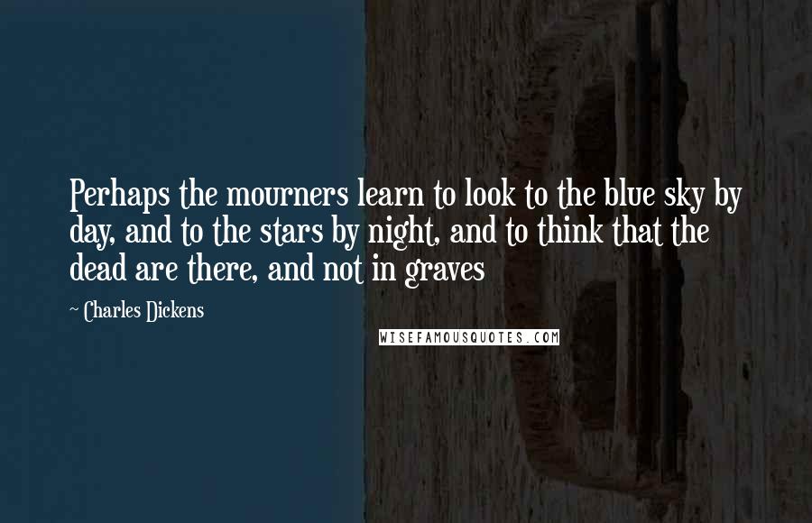Charles Dickens Quotes: Perhaps the mourners learn to look to the blue sky by day, and to the stars by night, and to think that the dead are there, and not in graves