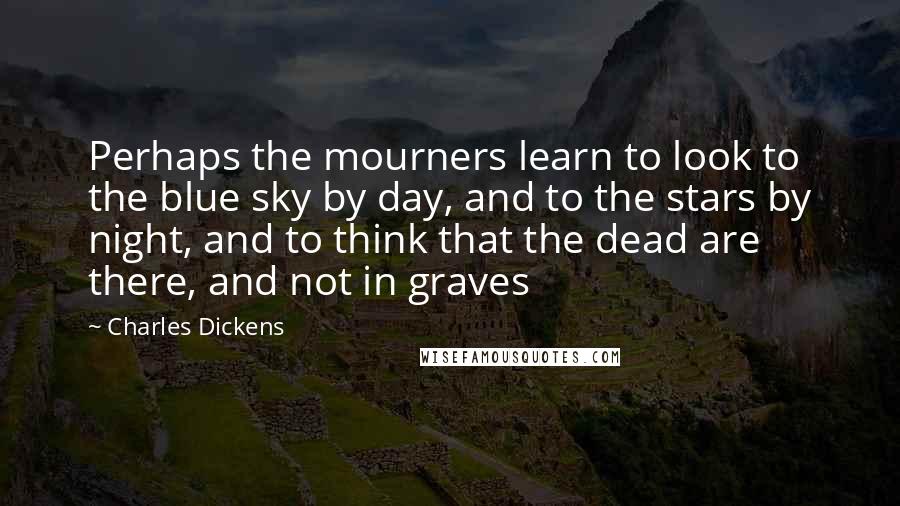 Charles Dickens Quotes: Perhaps the mourners learn to look to the blue sky by day, and to the stars by night, and to think that the dead are there, and not in graves