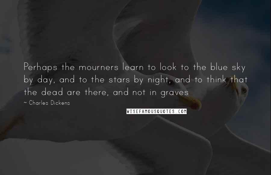 Charles Dickens Quotes: Perhaps the mourners learn to look to the blue sky by day, and to the stars by night, and to think that the dead are there, and not in graves