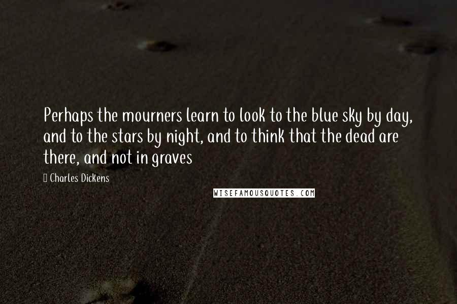 Charles Dickens Quotes: Perhaps the mourners learn to look to the blue sky by day, and to the stars by night, and to think that the dead are there, and not in graves
