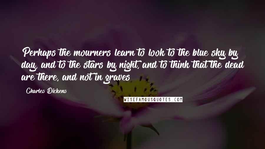 Charles Dickens Quotes: Perhaps the mourners learn to look to the blue sky by day, and to the stars by night, and to think that the dead are there, and not in graves