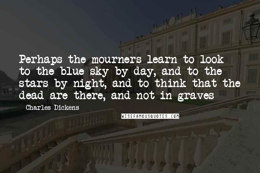 Charles Dickens Quotes: Perhaps the mourners learn to look to the blue sky by day, and to the stars by night, and to think that the dead are there, and not in graves