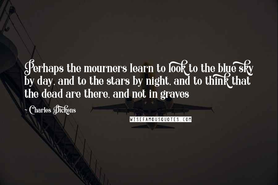 Charles Dickens Quotes: Perhaps the mourners learn to look to the blue sky by day, and to the stars by night, and to think that the dead are there, and not in graves