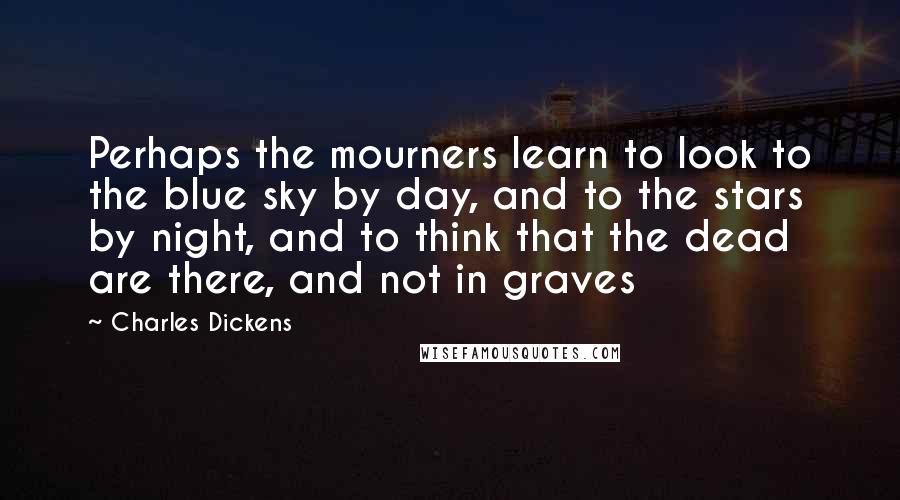 Charles Dickens Quotes: Perhaps the mourners learn to look to the blue sky by day, and to the stars by night, and to think that the dead are there, and not in graves
