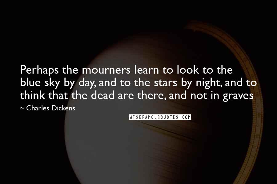Charles Dickens Quotes: Perhaps the mourners learn to look to the blue sky by day, and to the stars by night, and to think that the dead are there, and not in graves