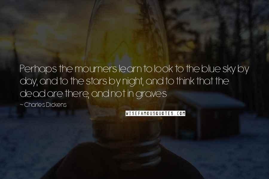 Charles Dickens Quotes: Perhaps the mourners learn to look to the blue sky by day, and to the stars by night, and to think that the dead are there, and not in graves