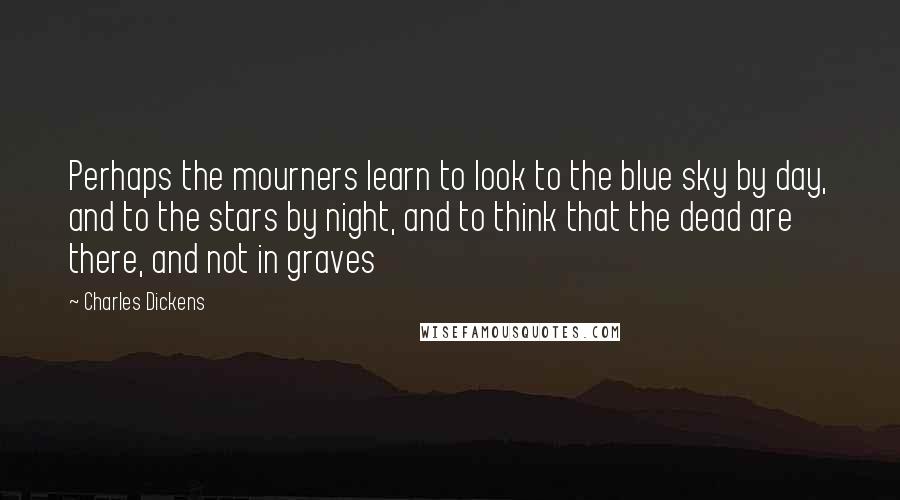 Charles Dickens Quotes: Perhaps the mourners learn to look to the blue sky by day, and to the stars by night, and to think that the dead are there, and not in graves